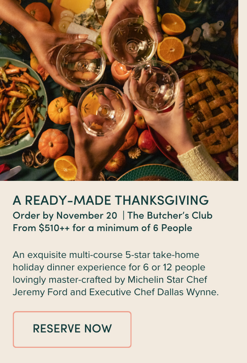 a ready-made Thanksgiving Order by November 20 | The Butcher’s Club From $510++ for a minimum of 6 People An exquisite multi-course 5-star take-home holiday dinner experience for 6 or 12 people lovingly master-crafted by Michelin Star Chef Jeremy Ford and Executive Chef Dallas Wynne.
