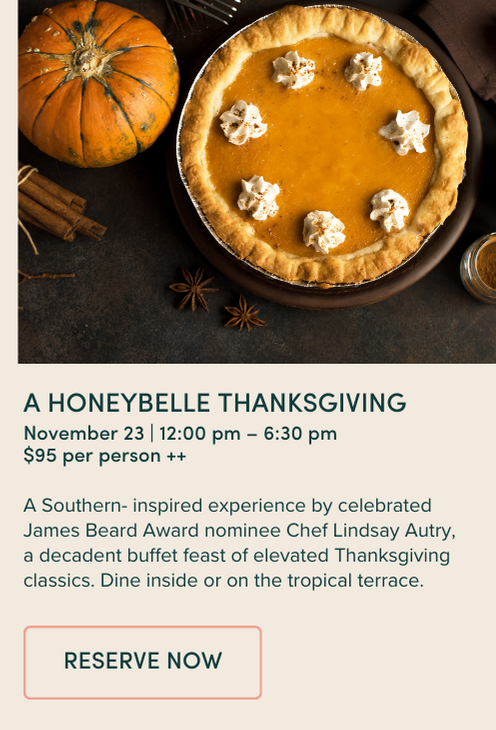 a Honeybelle THANKSGIVING November 23 | 12:00 pm – 6:30 pm $95 per person ++ A Southern- inspired experience by celebrated James Beard Award nominee Chef Lindsay Autry, a decadent buffet feast of elevated Thanksgiving classics. Dine inside or on the tropical terrace. 