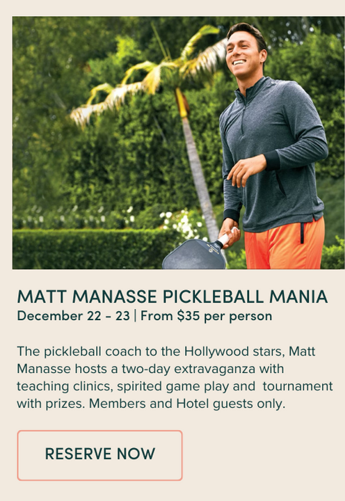 MATT MANASSE PICKLEBALL MANIA December 22 - 23 | From $35 per person The pickleball coach to the Hollywood stars, Matt Manasse hosts a two-day extravaganza with teaching clinics, spirited game play and tournament with prizes. Members and Hotel guests only.
