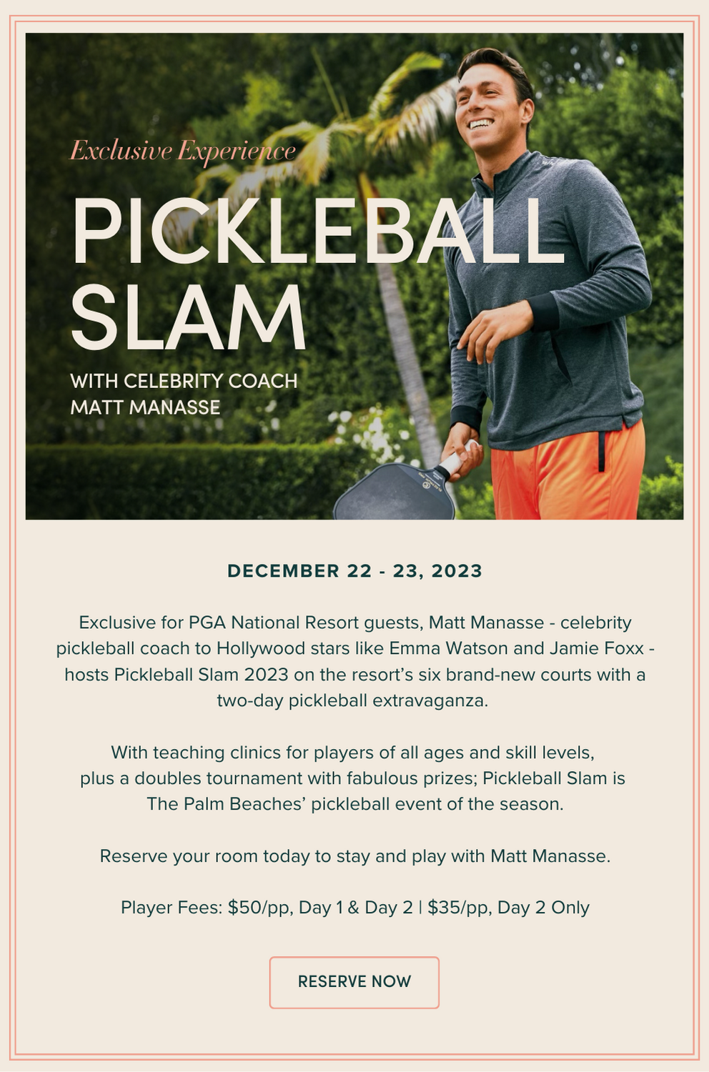 Pickleball Slam with Matt Manasse: December 22 - 23, 2023 Exclusive for PGA National Resort guests, Matt Manasse - celebrity pickleball coach to Hollywood stars like Emma Watson and Jamie Foxx - hosts Pickleball Slam 2023 on the resort’s six brand-new courts with a two-day pickleball extravaganza. With teaching clinics for players of all ages and skill levels, plus a doubles tournament with fabulous prizes; Pickleball Slam is The Palm Beaches’ pickleball event of the season. Reserve your room today to stay and play with Matt Manasse. Player Fees: $50/pp, Day 1 & Day 2 | $35/pp, Day 2 Only