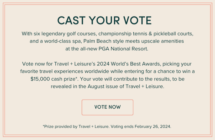 Vote for the Exceptional: Where leisure meets adventure, Palm Beach style meets upscale amenities at the all-new PGA National Resort, winner of Travel & Leisure’s Reader’s Choice Awards 2023. Now in 2024, seize the day to take the 2024 World’s Best Awards survey. Vote for your favorite travel experiences worldwide and enter for a chance to win a $15,000 cash prize*. Your vote will contribute to the results, which will be revealed in the August 2024 issue of Travel + Leisure.