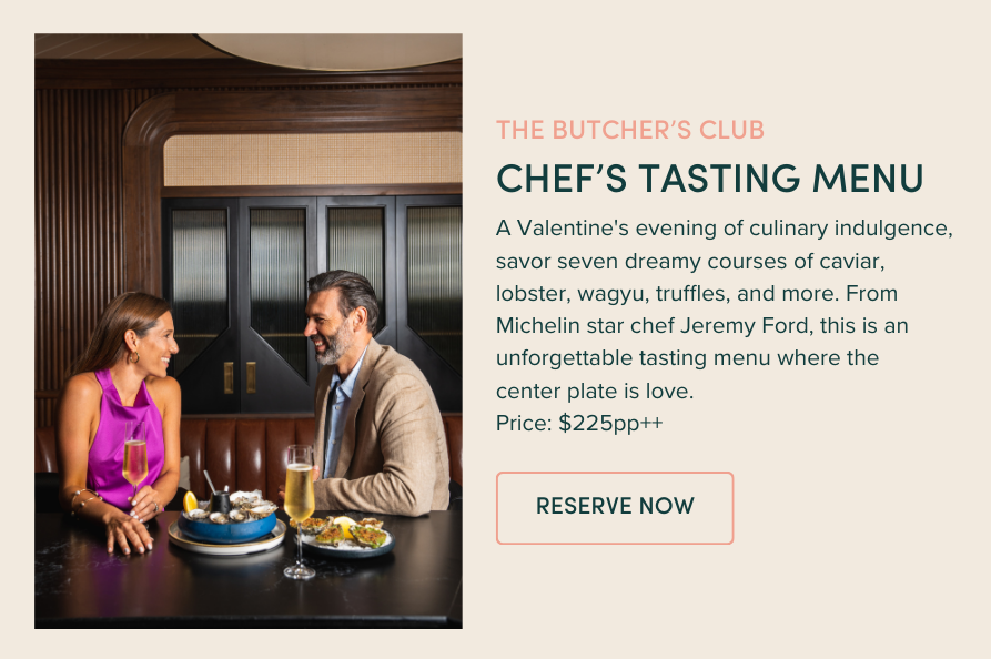 CHEF’S TASTING MENU | A Valentine's evening of culinary indulgence, savor seven dreamy courses of caviar, lobster, wagyu, truffles, and more. From Michelin star chef Jeremy Ford, this is an unforgettable tasting menu where the center plate is love. Price: $225pp++ 