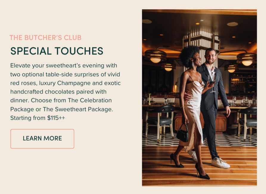 SPECIAL TOUCHES | Elevate your sweetheart’s evening with two optional table-side surprises of vivid red roses, luxury Champagne and exotic handcrafted chocolates paired with dinner. Choose from The Celebration Package or The Sweetheart Package. Starting from $115++