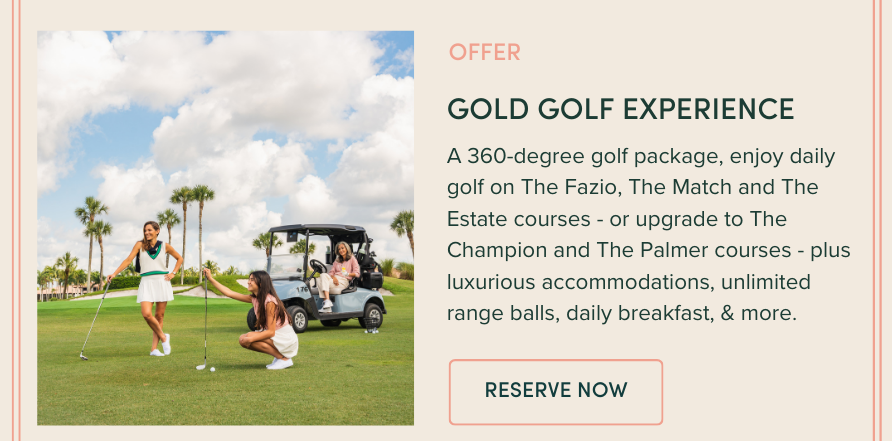 GOLD GOLF EXPERIENCE: A 360-degree golf package, enjoy daily golf on The Fazio, The Match and The Estate courses, or upgrade to The Champion and The Palmer courses, plus luxurious accommodations, unlimited range balls, daily breakfast, & more.