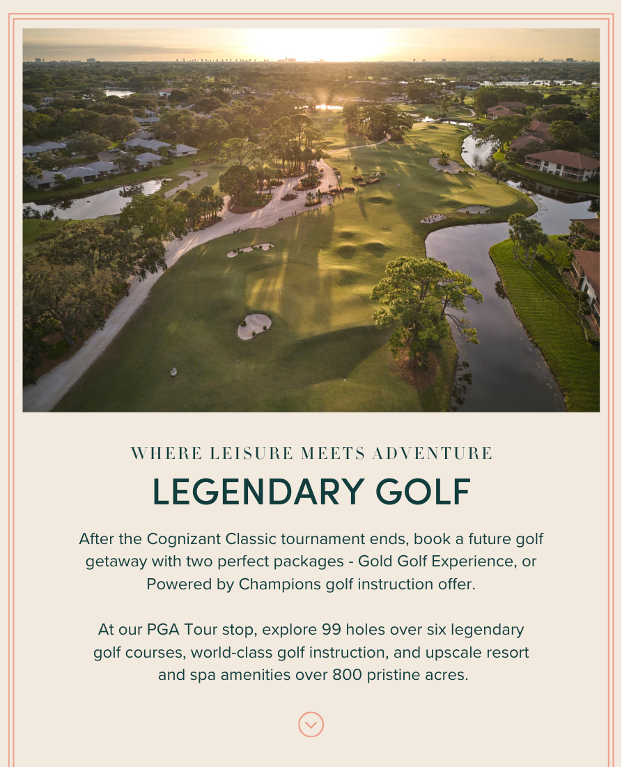 LEGENDARY GOLF: After the Cognizant Classic tournament ends, book a future golf getaway with two perfect packages - Gold Golf Experience, or Powered by Champions golf instruction offer. At our PGA Tour stop, explore 99 holes over six legendary golf courses, world-class golf instruction, and upscale resort and spa amenities over 800 pristine acres.