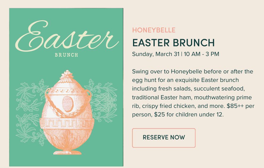 Easter Brunch: Sunday, March 31 | 10 AM - 3 PM Swing over to Honeybelle before or after the egg hunt for an exquisite Easter brunch including fresh salads, succulent seafood, traditional Easter ham, mouthwatering prime rib, crispy fried chicken, and more. $85++ per person, $25 for children under 12.