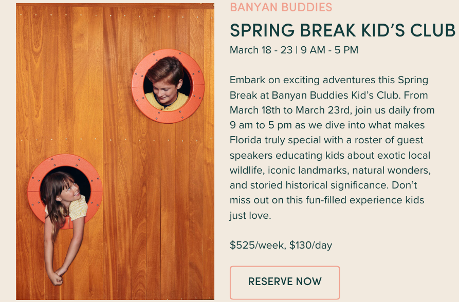 Spring Break Kid's Club: March 18 - 23 | 9 AM - 5 PM Embark on exciting adventures this Spring Break at Banyan Buddies Kid’s Club. From March 18th to March 23rd, join us daily from 9 am to 5 pm as we dive into what makes Florida truly special with a roster of guest speakers educating kids about exotic local wildlife, iconic landmarks, natural wonders, and storied historical significance. Don’t miss out on this fun-filled experience kids just love. $525/week, $130/day