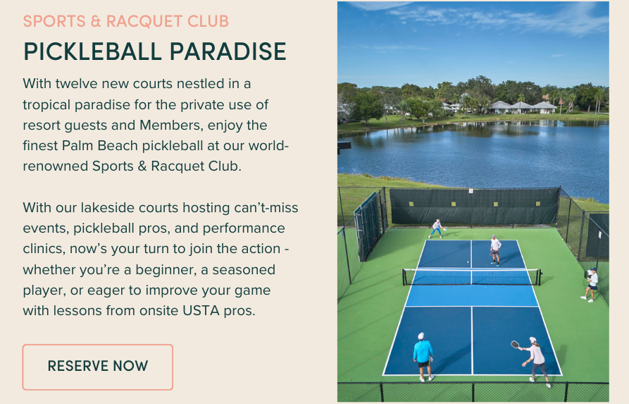 Pickleball Paradise: With twelve new courts nestled in a tropical paradise for the private use of resort guests and Members, enjoy the finest Palm Beach pickleball at our world-renowned Sports & Racquet Club. With our lakeside courts hosting can’t-miss events, pickleball pros, and performance clinics, now’s your turn to join the action - whether you’re a beginner, a seasoned player, or eager to improve your game with lessons from onsite USTA pros.