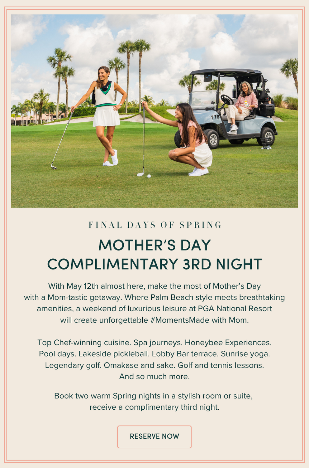 Mother's Day Complimentary 3rd night | With May 12th almost here, make the most of Mother’s Day with a Mom-tastic getaway. Where Palm Beach style meets breathtaking amenities, a weekend of luxurious leisure at PGA National Resort will create unforgettable #MomentsMade with Mom. Top Chef-winning cuisine. Spa journeys. Honeybee Experiences. Pool days. Lakeside pickleball. Lobby Bar terrace. Sunrise yoga. Legendary golf. Omakase and sake. Golf and tennis lessons. And so much more. Book two warm Spring nights in a stylish room or suite, receive a complimentary third night..