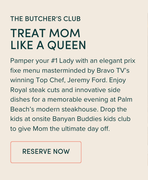 Pamper your #1 Lady with an elegant prix fixe menu masterminded by Bravo TV’s winning Top Chef, Jeremy Ford. Enjoy Royal steak cuts and innovative side dishes for a memorable evening at Palm Beach’s modern steakhouse. Drop the kids at onsite Banyan Buddies kids club to give Mom the ultimate day off. 