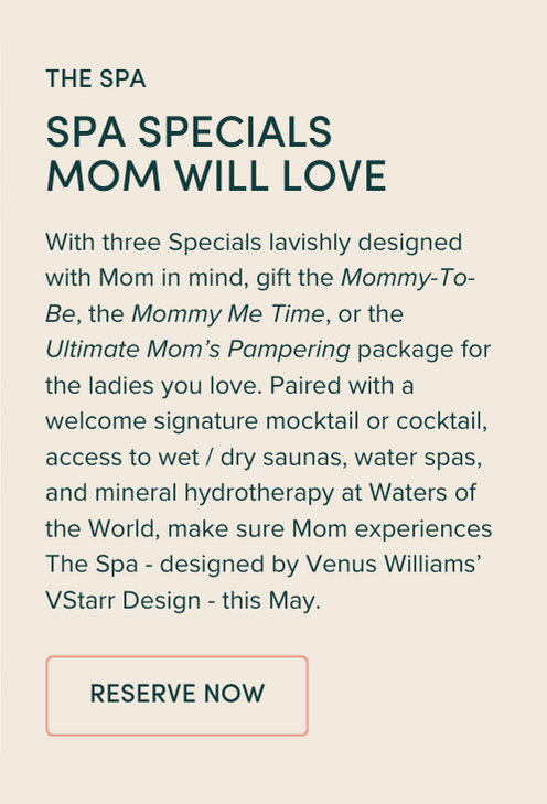 With three Specials lavishly designed with Mom in mind, gift the Mommy-To-Be, the Mommy Me Time, or the Ultimate Mom’s Pampering package for the ladies you love. Paired with a welcome signature mocktail or cocktail, access to wet / dry saunas, water spas, and mineral hydrotherapy at Waters of the World, make sure Mom experiences The Spa - designed by Venus Williams’ VStarr Design - this May.