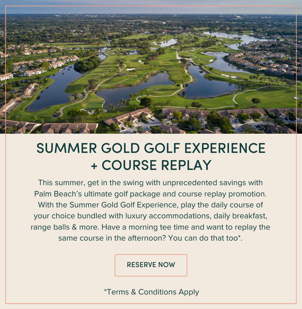 Summer Gold Golf | This summer, get in the swing with unprecedented savings with Palm Beach’s ultimate golf package and course replay promotion. With the Summer Gold Golf Experience, play the daily course of your choice bundled with luxury accommodations, daily breakfast, range balls & more. Have a morning tee time and want to replay the same course in the afternoon? You can do that too*.