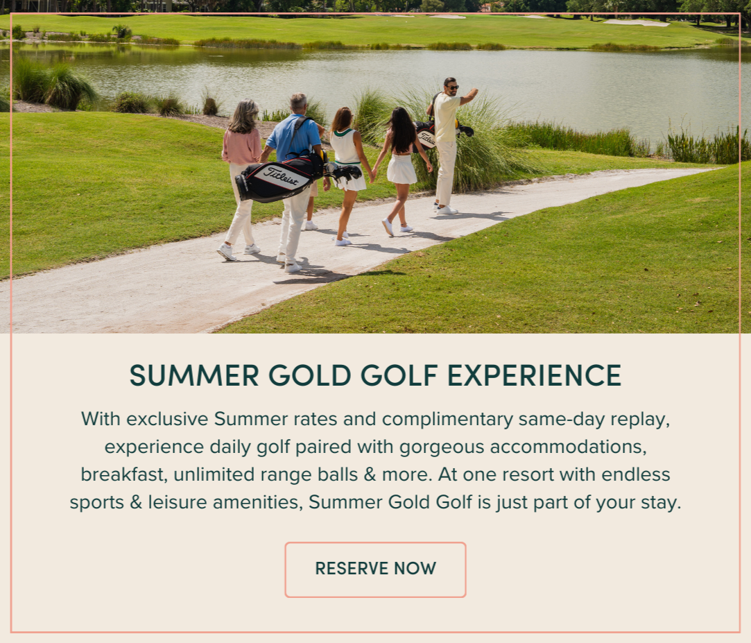 SUMMER GOLD GOLF EXPERIENCE: With exclusive Summer rates and complimentary same-day replay, experience daily golf paired with gorgeous accommodations, breakfast, unlimited range balls & more. At one resort with endless sports & leisure amenities, Summer Gold Golf is just part of your stay.
