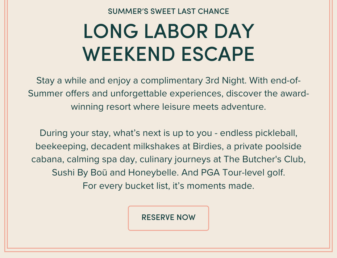 Stay a while and enjoy a complimentary 3rd Night. With end-of-Summer offers and unforgettable experiences, discover the award-winning resort where leisure meets adventure. During your stay, what’s next is up to you - endless pickleball, beekeeping, decadent milkshakes at Birdies, a private poolside cabana, calming spa day, culinary journeys at The Butcher's Club, Sushi By Boū and Honeybelle. And PGA Tour-level golf. For every bucket list, it’s moments made.